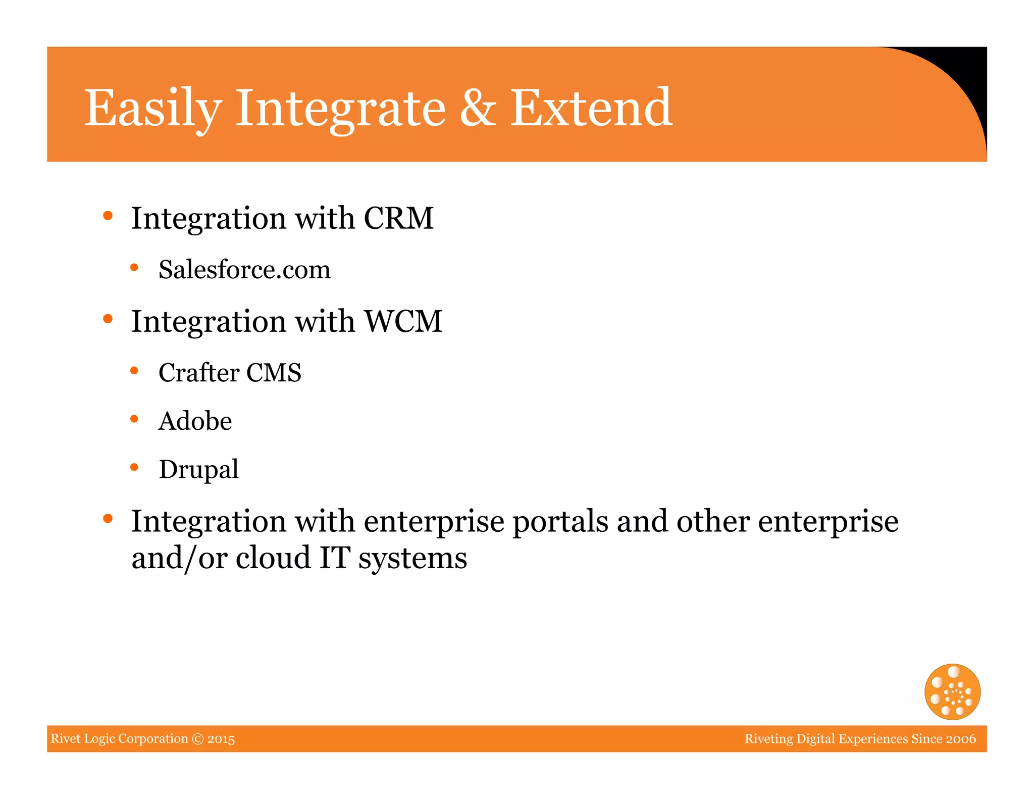 Rivet Logic Corporation © 2015 Riveting Digital Experiences Since 2006
Easily Integrate & Extend
•  Integration with CRM
•  Salesforce.com
•  Integration with WCM
•  Crafter CMS
•  Adobe
•  Drupal
•  Integration with enterprise portals and other enterprise
and/or cloud IT systems
 