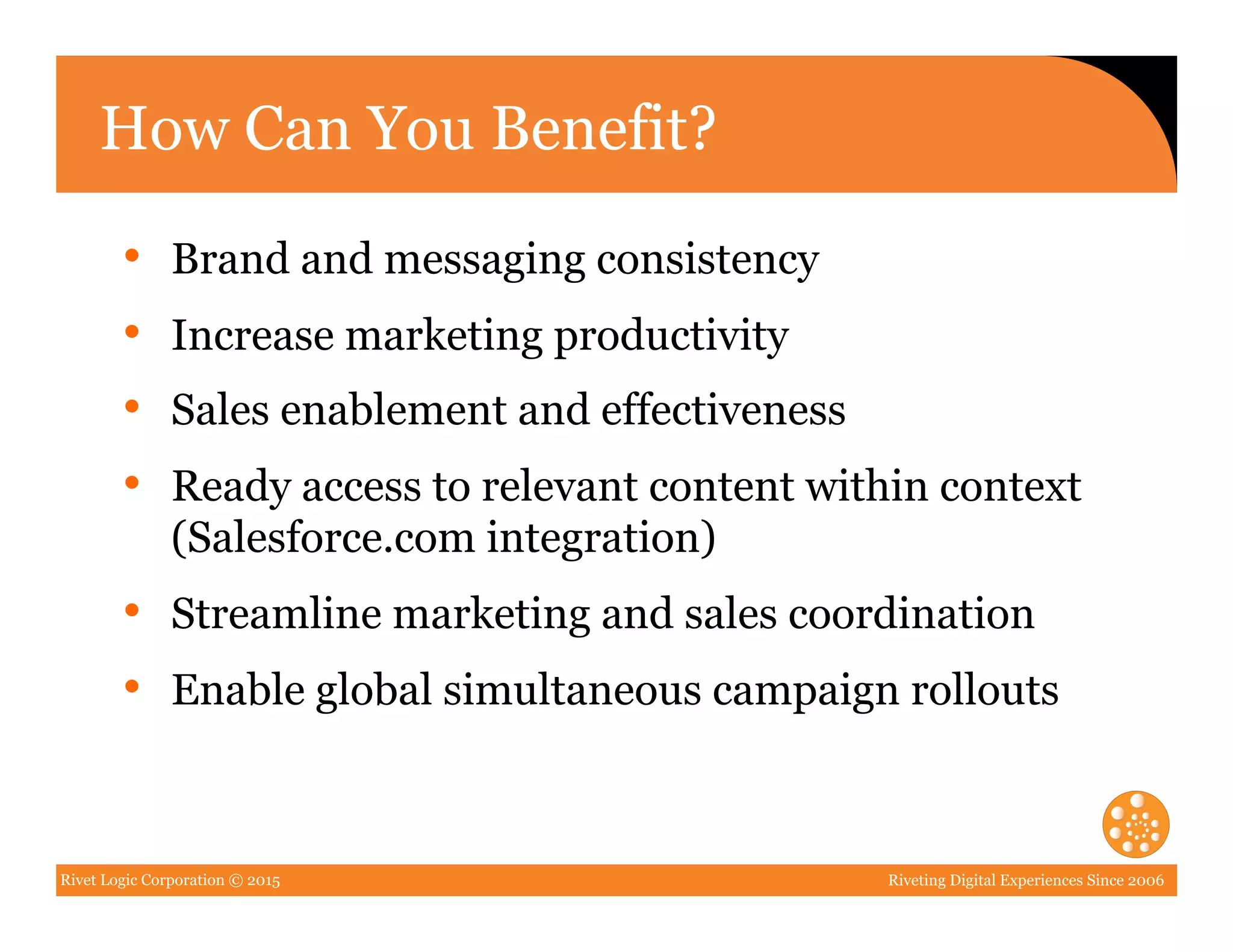 Rivet Logic Corporation © 2015 Riveting Digital Experiences Since 2006
How Can You Benefit?
•  Brand and messaging consistency
•  Increase marketing productivity
•  Sales enablement and effectiveness
•  Ready access to relevant content within context
(Salesforce.com integration)
•  Streamline marketing and sales coordination
•  Enable global simultaneous campaign rollouts
 