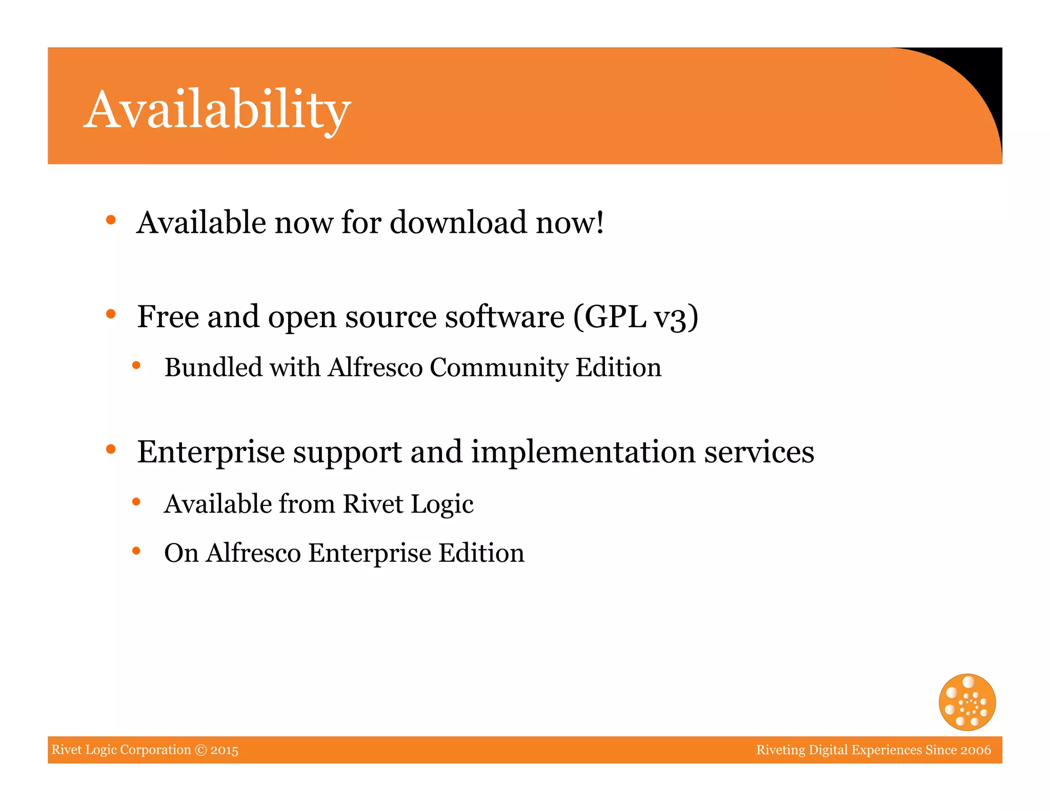 Rivet Logic Corporation © 2015 Riveting Digital Experiences Since 2006
Availability
•  Available now for download now!
•  Free and open source software (GPL v3)
•  Bundled with Alfresco Community Edition
•  Enterprise support and implementation services
•  Available from Rivet Logic
•  On Alfresco Enterprise Edition
 