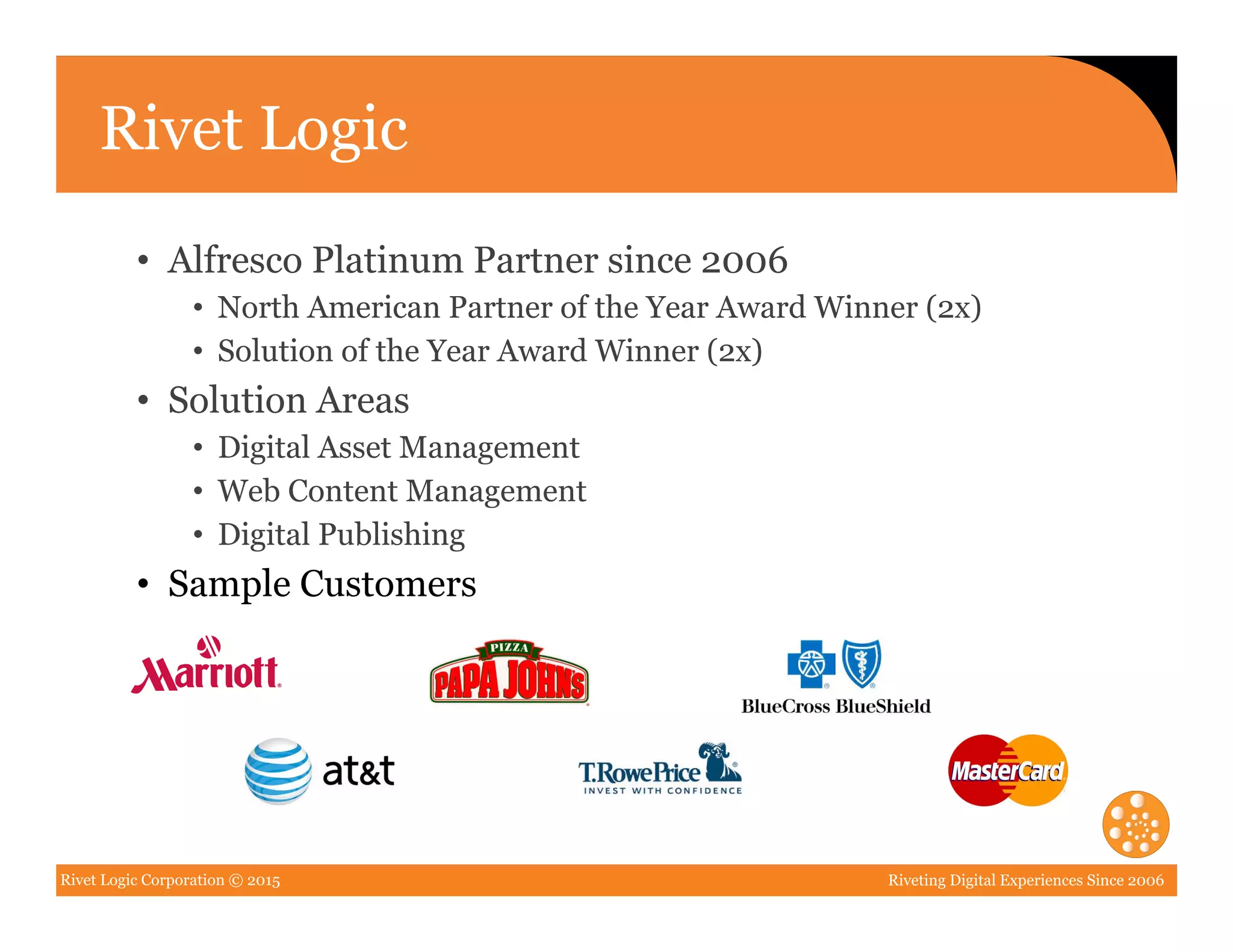 Rivet Logic Corporation © 2015 Riveting Digital Experiences Since 2006
Rivet Logic
•  Alfresco Platinum Partner since 2006
•  North American Partner of the Year Award Winner (2x)
•  Solution of the Year Award Winner (2x)
•  Solution Areas
•  Digital Asset Management
•  Web Content Management
•  Digital Publishing
•  Sample Customers
 