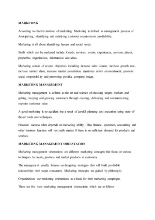 MARKETING
According to charted institute of marketing, Marketing is defined as management process of
Anticipating, identifying and satisfying customer requirements profitability.
Marketing is all about identifying human and social needs.
Stuffs which can be marketed include Goods, services, events, experiences, persons, places,
properties, organization, information and ideas.
Marketing consist of several objectives including increase sales volume, increase growth rate,
increase market share, increase market penetration, maximize return on investment, promote
social responsibility and promoting positive company image.
MARKETING MANAGEMENT
Marketing management is defined as the art and science of choosing targets markets and
getting, keeping and growing customers through creating, delivering and communicating
superior customer value
A good marketing is no accident but a result of careful planning and execution using state-of-
the-art tools and techniques.
Financial success often depends on marketing ability, Thus finance, operation, accounting and
other business function will not really matter if there is no sufficient demand for products and
services.
MARKETING MANAGEMENT ORIENTATION
Marketing management orientations are different marketing concepts that focus on various
techniques to create, produce and market products to customers.
The management usually focuses on designing strategies that will build profitable
relationships with target consumers. Marketing strategies are guided by philosophy
Organizations use marketing orientations as a basis for their marketing campaigns.
There are five main marketing management orientations which are as follows
 