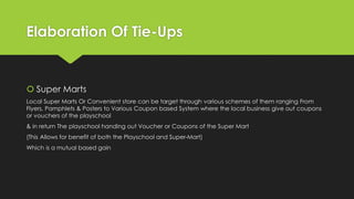 Elaboration Of Tie-Ups
 Super Marts
Local Super Marts Or Convenient store can be target through various schemes of them ranging From
Flyers, Pamphlets & Posters to Various Coupon based System where the local business give out coupons
or vouchers of the playschool
& in return The playschool handing out Voucher or Coupons of the Super Mart
(This Allows for benefit of both the Playschool and Super-Mart)
Which is a mutual based gain
 
