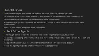 • Local Business
• The same strategies Which were deployed In the Super Mart can be deployed here
For example : If The local business includes a dance studio or Small business such as coffee shop etc.
The Voucher of the school can be handed out by these local business
& in return the playschool can assure the Business of Customer or The Same Service in return for theirs
collaboration.
Here a Mutual Benefit Program Can be developed
• Real Estate Agents
• All though a small sector, The real estate field can be targeted to bring out customers
For Example : Supposing a new family with a child moved into a neighborhood and were on the search for a
playschool.
The agent in this case would recommend the school to them with a additional discount
(where the agent gets paid a small commission for his collaboration)
 