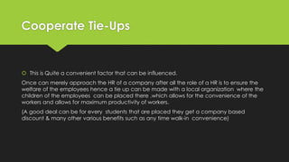 Cooperate Tie-Ups
 This is Quite a convenient factor that can be influenced.
Once can merely approach the HR of a company after all the role of a HR is to ensure the
welfare of the employees hence a tie up can be made with a local organization where the
children of the employees can be placed there ,which allows for the convenience of the
workers and allows for maximum productivity of workers.
(A good deal can be for every students that are placed they get a company based
discount & many other various benefits such as any time walk-in convenience)
 