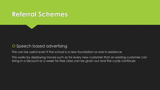 Referral Schemes
 Speech based advertising
This can be useful even if the school is a new foundation or one in existence
This works by deploying moves such as for every new customer that an existing customer can
bring in a discount or a week for free class can be given out and the cycle continues
 