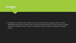 Image
 Popularity is a major factor to take into account the name and logo alone must be
appealing and leave a mark on the consumer subconsciously , So one must put a great
amount of thought when it comes to creating a logo and also the slogan of the play
school
 