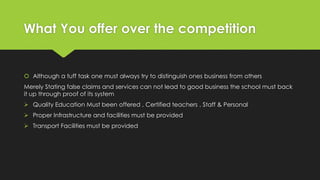 What You offer over the competition
 Although a tuff task one must always try to distinguish ones business from others
Merely Stating false claims and services can not lead to good business the school must back
it up through proof of its system
 Quality Education Must been offered , Certified teachers , Staff & Personal
 Proper Infrastructure and facilities must be provided
 Transport Facilities must be provided
 