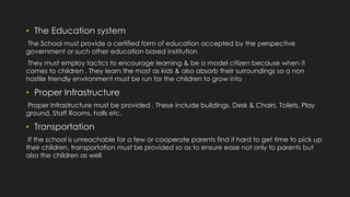 • The Education system
The School must provide a certified form of education accepted by the perspective
government or such other education based institution
They must employ tactics to encourage learning & be a model citizen because when it
comes to children , They learn the most as kids & also absorb their surroundings so a non
hostile friendly environment must be run for the children to grow into
• Proper Infrastructure
Proper Infrastructure must be provided , These include buildings, Desk & Chairs, Toilets, Play
ground, Staff Rooms, halls etc.
• Transportation
If the school is unreachable for a few or cooperate parents find it hard to get time to pick up
their children, transportation must be provided so as to ensure ease not only to parents but
also the children as well
 