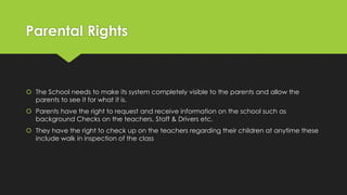 Parental Rights
 The School needs to make its system completely visible to the parents and allow the
parents to see it for what it is.
 Parents have the right to request and receive information on the school such as
background Checks on the teachers, Staff & Drivers etc.
 They have the right to check up on the teachers regarding their children at anytime these
include walk in inspection of the class
 