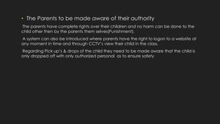 • The Parents to be made aware of their authority
The parents have complete rights over their children and no harm can be done to the
child other then by the parents them selves(Punishment).
A system can also be introduced where parents have the right to logon to a website at
any moment in time and through CCTV’s view their child in the class.
Regarding Pick up’s & drops of the child they need to be made aware that the child is
only dropped off with only authorized personal as to ensure safety
 