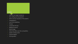 Index
• Identify the target Audience
• How willing are the parents?
• What are the necessity of the parents
• Geographic's
• Low-Cost Marketing
• Tie-Ups
• Corporate Tie-Ups
• Referral Scheme
• Build Image
• What We Offer over the competition
• System Of Education
• Parental Rights
• Pricing policy
 