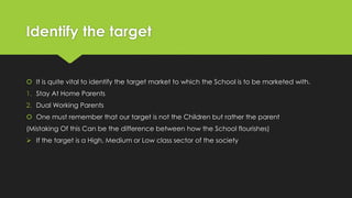 Identify the target
 It is quite vital to identify the target market to which the School is to be marketed with.
1. Stay At Home Parents
2. Dual Working Parents
 One must remember that our target is not the Children but rather the parent
(Mistaking Of this Can be the difference between how the School flourishes)
 If the target is a High, Medium or Low class sector of the society
 