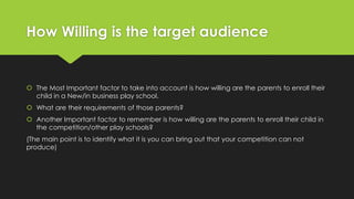 How Willing is the target audience
 The Most Important factor to take into account is how willing are the parents to enroll their
child in a New/in business play school.
 What are their requirements of those parents?
 Another Important factor to remember is how willing are the parents to enroll their child in
the competition/other play schools?
(The main point is to identify what it is you can bring out that your competition can not
produce)
 