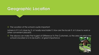 Geographic Location
 The Location of the school is quite important
(where is it ?, Is it close by ?, is it easily reachable ?, How are the locals ?, Is it close to work or
other convenient places?)
 The above can make The hugest of Difference To The Customers, so the area at which the
school is located or is to be built is of great importance
 
