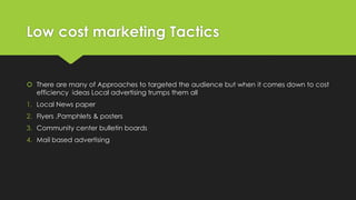 Low cost marketing Tactics
 There are many of Approaches to targeted the audience but when it comes down to cost
efficiency ideas Local advertising trumps them all
1. Local News paper
2. Flyers ,Pamphlets & posters
3. Community center bulletin boards
4. Mail based advertising
 