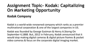 Assignment Topic- Kodak: Capitalizing
On Marketing Opportunity
Kodak Company
Kodak is a world-wide renowned company which ranks as a premier
multinational corporation & one of the largest companies in US.
Kodak was founded by George Eastman & Henry A.Storng On
September 4,1888. But, 2012 in February, Kodak announced that it
would stop making digital cameras & digital picture frames & pocket
video cameras & focus on the corporate digital imaging market.
 