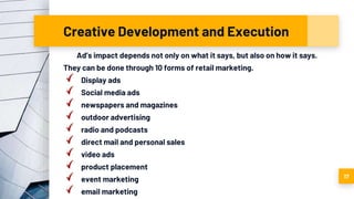 Creative Development and Execution
Ad’s impact depends not only on what it says, but also on how it says.
They can be done through 10 forms of retail marketing.
Display ads
Social media ads
newspapers and magazines
outdoor advertising
radio and podcasts
direct mail and personal sales
video ads
product placement
event marketing
email marketing
17
 