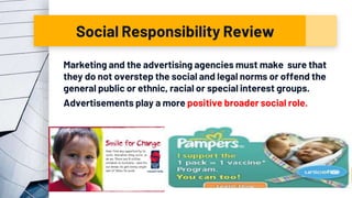 Social Responsibility Review
Marketing and the advertising agencies must make sure that
they do not overstep the social and legal norms or offend the
general public or ethnic, racial or special interest groups.
Advertisements play a more positive broader social role.
18
 