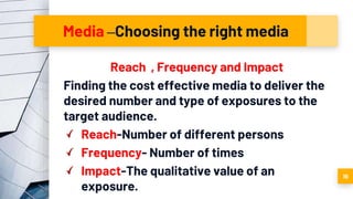 Media –Choosing the right media
Reach , Frequency and Impact
Finding the cost effective media to deliver the
desired number and type of exposures to the
target audience.
Reach-Number of different persons
Frequency- Number of times
Impact-The qualitative value of an
exposure.
19
 