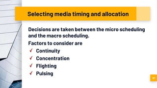 Selecting media timing and allocation
Decisions are taken between the micro scheduling
and the macro scheduling.
Factors to consider are
Continuity
Concentration
Flighting
Pulsing
21
 