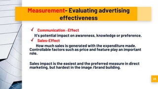 Measurement- Evaluating advertising
effectiveness
Communication –Effect
It’s potential impact on awareness, knowledge or preference.
Sales-Effect
How much sales is generated with the expenditure made.
Controllable factors such as price and feature play an important
role.
Sales impact is the easiest and the preferred measure in direct
marketing, but hardest in the image /brand building.
23
 