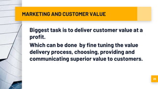 MARKETING AND CUSTOMER VALUE
Biggest task is to deliver customer value at a
profit.
Which can be done by fine tuning the value
delivery process, choosing, providing and
communicating superior value to customers.
26
 