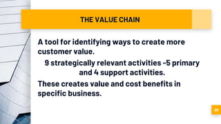 THE VALUE CHAIN
A tool for identifying ways to create more
customer value.
9 strategically relevant activities -5 primary
and 4 support activities.
These creates value and cost benefits in
specific business.
28
 