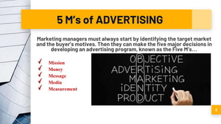 5 M’s of ADVERTISING
Marketing managers must always start by identifying the target market
and the buyer’s motives. Then they can make the five major decisions in
developing an advertising program, known as the Five M’s…
Mission
Money
Message
Media
Measurement
3
 
