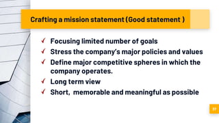Crafting a mission statement (Good statement )
Focusing limited number of goals
Stress the company’s major policies and values
Define major competitive spheres in which the
company operates.
Long term view
Short, memorable and meaningful as possible
37
 