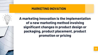 MARKETING INOVATION
A marketing innovation is the implementation
of a new marketing method involving
significant changes in product design or
packaging, product placement, product
promotion or pricing
43
 