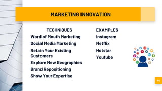 MARKETING INNOVATION
TECHNIQUES
Word of Mouth Marketing
Social Media Marketing
Retain Your Existing
Customers
Explore New Geographies
Brand Repositioning
Show Your Expertise
EXAMPLES
Instagram
Netflix
Hotstar
Youtube
44
 
