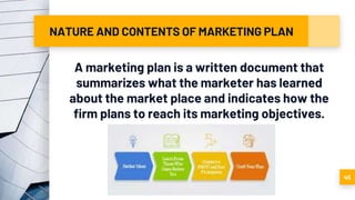 NATURE AND CONTENTS OF MARKETING PLAN
A marketing plan is a written document that
summarizes what the marketer has learned
about the market place and indicates how the
firm plans to reach its marketing objectives.
45
 