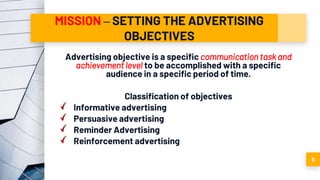 MISSION – SETTING THE ADVERTISING
OBJECTIVES
Advertising objective is a specific communication task and
achievement level to be accomplished with a specific
audience in a specific period of time.
Classification of objectives
Informative advertising
Persuasive advertising
Reminder Advertising
Reinforcement advertising
6
 