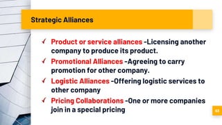 Strategic Alliances
Product or service alliances -Licensing another
company to produce its product.
Promotional Alliances -Agreeing to carry
promotion for other company.
Logistic Alliances -Offering logistic services to
other company
Pricing Collaborations -One or more companies
join in a special pricing 63
 