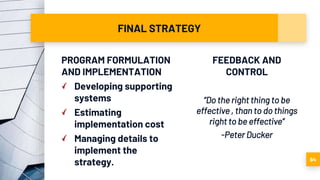 FINAL STRATEGY
PROGRAM FORMULATION
AND IMPLEMENTATION
Developing supporting
systems
Estimating
implementation cost
Managing details to
implement the
strategy.
FEEDBACK AND
CONTROL
“Do the right thing to be
effective , than to do things
right to be effective”
-Peter Ducker
64
 