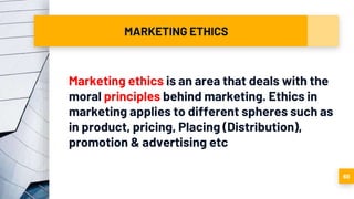 MARKETING ETHICS
Marketing ethics is an area that deals with the
moral principles behind marketing. Ethics in
marketing applies to different spheres such as
in product, pricing, Placing (Distribution),
promotion & advertising etc
68
 