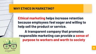WHY ETHICS IN MARKETING?
Ethical marketing helps increase retention
because employees feel eager and willing to
help sell the product or service.
A transparent company that promotes
responsible marketing can provide a sense of
purpose to workers and worth to society
69
 