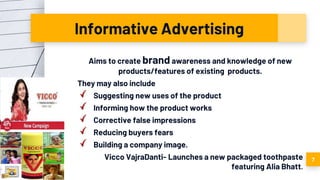 Informative Advertising
Aims to create brand awareness and knowledge of new
products/features of existing products.
They may also include
Suggesting new uses of the product
Informing how the product works
Corrective false impressions
Reducing buyers fears
Building a company image.
Vicco VajraDanti- Launches a new packaged toothpaste
featuring Alia Bhatt.
7
 