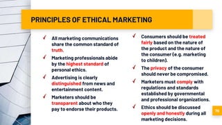 PRINCIPLES OF ETHICAL MARKETING
All marketing communications
share the common standard of
truth.
Marketing professionals abide
by the highest standard of
personal ethics.
Advertising is clearly
distinguished from news and
entertainment content.
Marketers should be
transparent about who they
pay to endorse their products.
Consumers should be treated
fairly based on the nature of
the product and the nature of
the consumer (e.g. marketing
to children).
The privacy of the consumer
should never be compromised.
Marketers must comply with
regulations and standards
established by governmental
and professional organizations.
Ethics should be discussed
openly and honestly during all
marketing decisions.
70
 