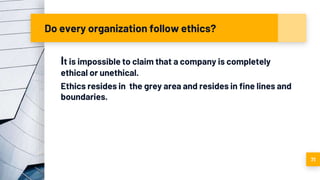 Do every organization follow ethics?
It is impossible to claim that a company is completely
ethical or unethical.
Ethics resides in the grey area and resides in fine lines and
boundaries.
71
 