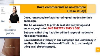 Dove commercials as an example
(Case study)
Dove , ran a couple of ads featuring real models for their
campaign.
The Ad was meant to provide realistic body image and
encourage girls to LOVE THE WAY THEY LOOK.
But seems that they had altered the images of models to
hide imperfections.
Dove marketed ethically in one campaign and unethically in
another. This illustrates how difficult it is to do the right
thing in all circumstances.
72
 