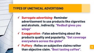 TYPES OF UNETHICAL ADVERTISING
Surrogate advertising- Reminder
advertisement to use products like cigarettes
and alcohols , indirectly. ”Redbull gives you
wings”
Exaggeration –False advertising about the
products quality and popularity. ”Get coverage
everywhere across the globe”
Puffery –Relies on subjective claims rather
than objective claim. “Best tasting coffee”.
73
 