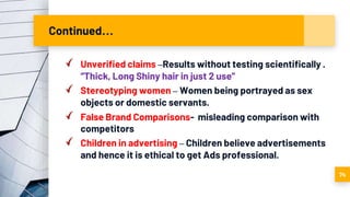 Continued…
Unverified claims –Results without testing scientifically .
“Thick, Long Shiny hair in just 2 use”
Stereotyping women – Women being portrayed as sex
objects or domestic servants.
False Brand Comparisons- misleading comparison with
competitors
Children in advertising – Children believe advertisements
and hence it is ethical to get Ads professional.
74
 