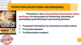 PROMOTION (ADVERTISING AND BRANDING)
Promotion is the communication link between sellers
and buyers for the purpose of influencing, informing, or
persuading a potential buyer's purchasing decision.
To present information to consumers as well as others
To increase demand
To differentiate a product
78
 