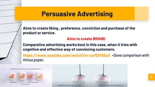 Persuasive Advertising
Aims to create liking , preference, conviction and purchase of the
product or service.
Aims to create BRAND
Comparative advertising works best in this case, when it tries with
cognitive and effective way of convincing customers.
https://www.youtube.com/watch?v=-urr59Y65aY -Dove comparison with
litmus paper.
8
 