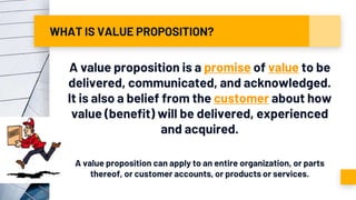WHAT IS VALUE PROPOSITION?
A value proposition is a promise of value to be
delivered, communicated, and acknowledged.
It is also a belief from the customer about how
value (benefit) will be delivered, experienced
and acquired.
A value proposition can apply to an entire organization, or parts
thereof, or customer accounts, or products or services.
 