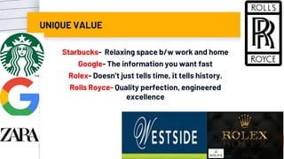 UNIQUE VALUE
Starbucks- Relaxing space b/w work and home
Google- The information you want fast
Rolex- Doesn’t just tells time, it tells history.
Rolls Royce- Quality perfection, engineered
excellence
86
 