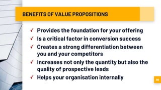 BENEFITS OF VALUE PROPOSITIONS
Provides the foundation for your offering
Is a critical factor in conversion success
Creates a strong differentiation between
you and your competitors
Increases not only the quantity but also the
quality of prospective leads
Helps your organisation internally 89
 