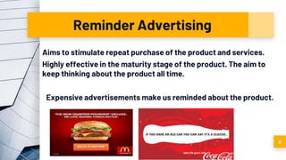 Reminder Advertising
Aims to stimulate repeat purchase of the product and services.
Highly effective in the maturity stage of the product. The aim to
keep thinking about the product all time.
Expensive advertisements make us reminded about the product.
9
 
