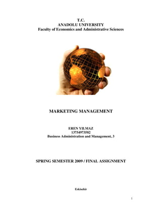 T.C.
            ANADOLU UNIVERSITY
Faculty of Economics and Administrative Sciences




      MARKETING MANAGEMENT


                 EREN YILMAZ
                   13754973582
     Business Administration and Management, 3




SPRING SEMESTER 2009 / FINAL ASSIGNMENT




                     Eskisehir


                                                   1
 